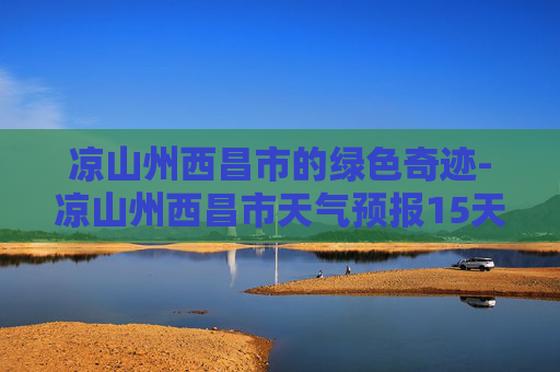 凉山州西昌市的绿色奇迹-凉山州西昌市天气预报15天