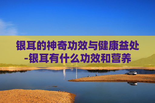 银耳的神奇功效与健康益处-银耳有什么功效和营养