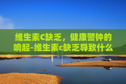 维生素C缺乏，健康警钟的响起-维生素c缺乏导致什么病