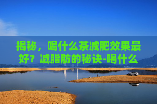揭秘，喝什么茶减肥效果最好？减脂肪的秘诀-喝什么茶可以减肥减脂肪