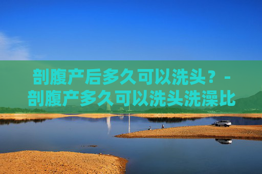 剖腹产后多久可以洗头？-剖腹产多久可以洗头洗澡比较好呢