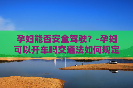 孕妇能否安全驾驶？-孕妇可以开车吗交通法如何规定的