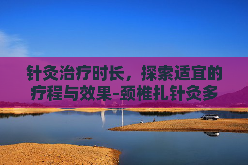 针灸治疗时长，探索适宜的疗程与效果-颈椎扎针灸多长时间为好
