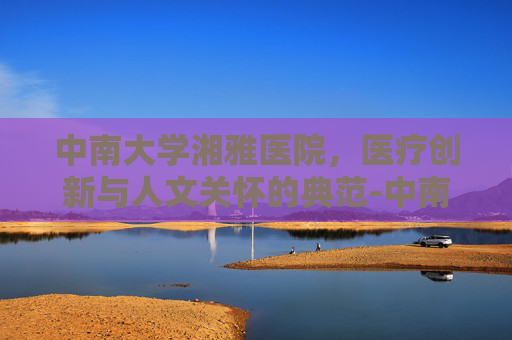 中南大学湘雅医院，医疗创新与人文关怀的典范-中南大学湘雅医院是附一还是附二