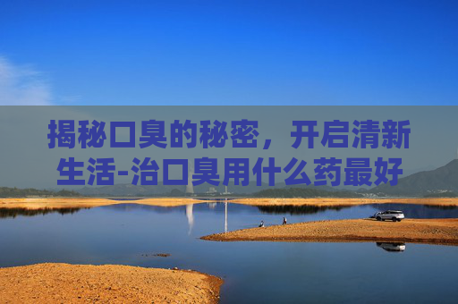 揭秘口臭的秘密，开启清新生活-治口臭用什么药最好