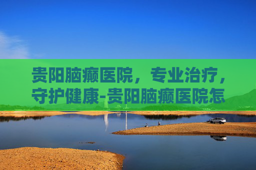 贵阳脑癫医院，专业治疗，守护健康-贵阳脑癫医院怎么样