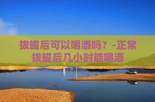 拔罐后可以喝酒吗？-正常拔罐后几小时能喝酒