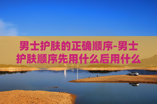 男士护肤的正确顺序-男士护肤顺序先用什么后用什么