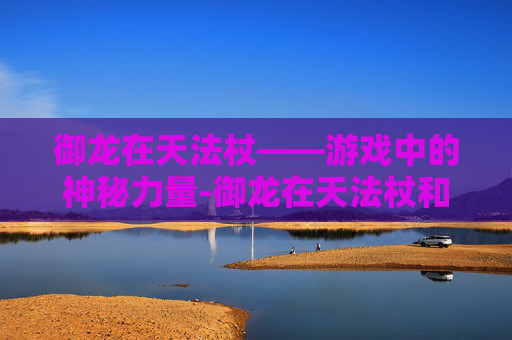 御龙在天法杖——游戏中的神秘力量-御龙在天法杖和扇子哪个强