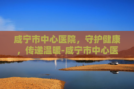 咸宁市中心医院，守护健康，传递温暖-咸宁市中心医院电话