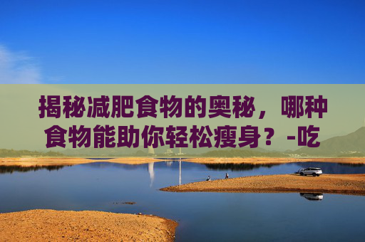 揭秘减肥食物的奥秘，哪种食物能助你轻松瘦身？-吃什么减肥效果最好最快