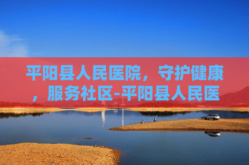 平阳县人民医院，守护健康，服务社区-平阳县人民医院电话