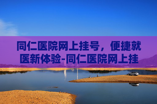 同仁医院网上挂号，便捷就医新体验-同仁医院网上挂号怎么取号
