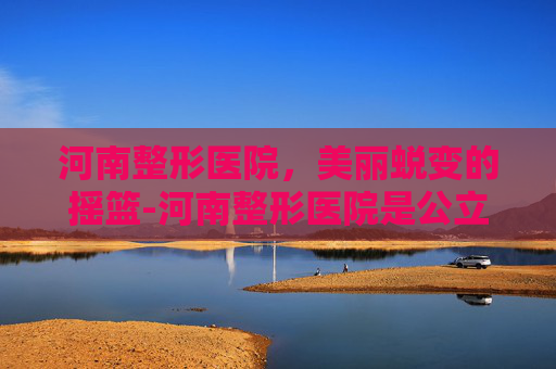 河南整形医院，美丽蜕变的摇篮-河南整形医院是公立的吗