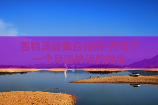 四物汤能美白祛斑-我喝了一个月四神汤的效果