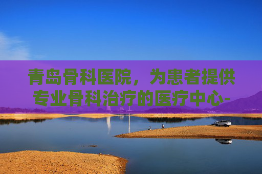 青岛骨科医院，为患者提供专业骨科治疗的医疗中心-青岛骨科医院哪里的最好