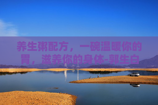 养生粥配方，一碗温暖你的胃，滋养你的身体-郭生白养生粥配方