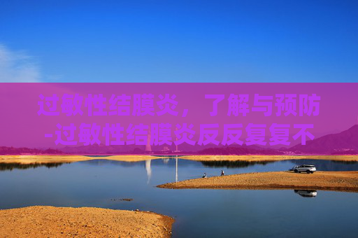 过敏性结膜炎，了解与预防-过敏性结膜炎反反复复不好怎么办
