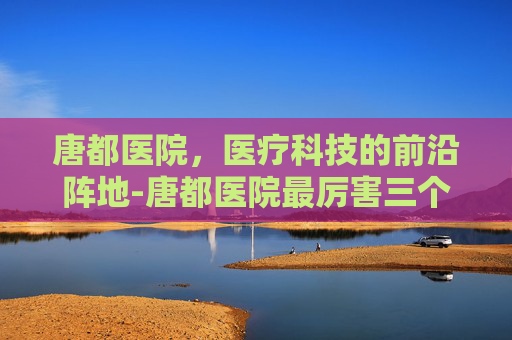 唐都医院，医疗科技的前沿阵地-唐都医院最厉害三个科室
