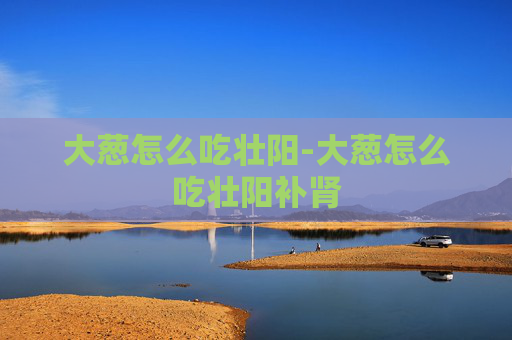 大葱怎么吃壮阳-大葱怎么吃壮阳补肾