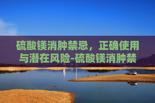 硫酸镁消肿禁忌，正确使用与潜在风险-硫酸镁消肿禁忌症有哪些