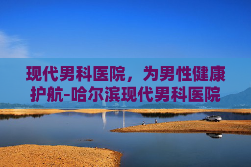 现代男科医院，为男性健康护航-哈尔滨现代男科医院