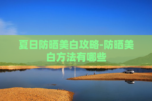夏日防晒美白攻略-防晒美白方法有哪些