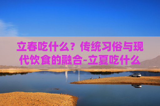 立春吃什么？传统习俗与现代饮食的融合-立夏吃什么