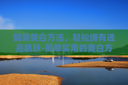 简单美白方法，轻松拥有透亮肌肤-简单实用的美白方法