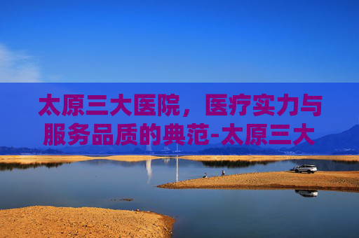 太原三大医院，医疗实力与服务品质的典范-太原三大医院挂号网上预约
