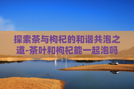 探索茶与枸杞的和谐共泡之道-茶叶和枸杞能一起泡吗?