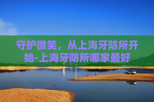 守护微笑，从上海牙防所开始-上海牙防所哪家最好