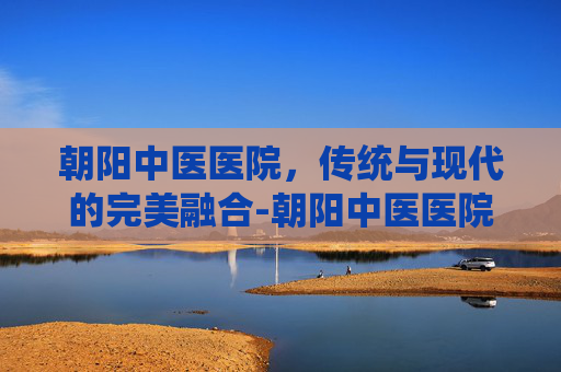 朝阳中医医院，传统与现代的完美融合-朝阳中医医院电话