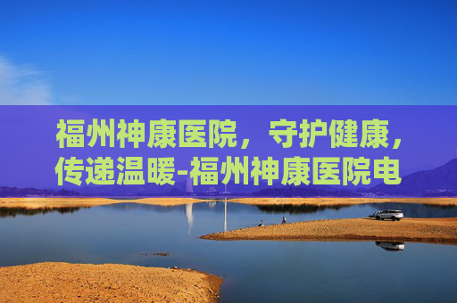 福州神康医院，守护健康，传递温暖-福州神康医院电话