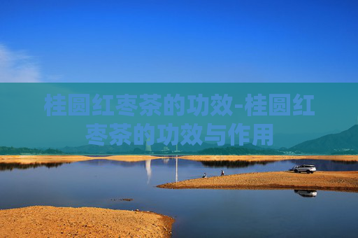 桂圆红枣茶的功效-桂圆红枣茶的功效与作用