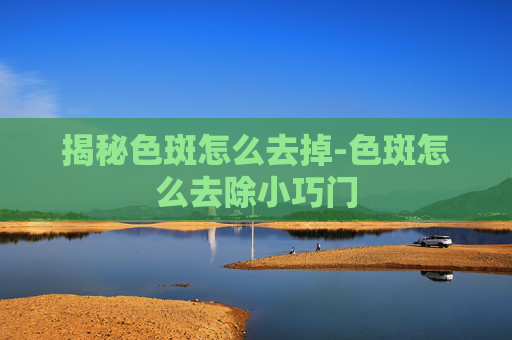 揭秘色斑怎么去掉-色斑怎么去除小巧门