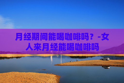 月经期间能喝咖啡吗？-女人来月经能喝咖啡吗