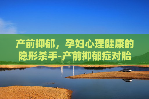 产前抑郁，孕妇心理健康的隐形杀手-产前抑郁症对胎儿有什么影响