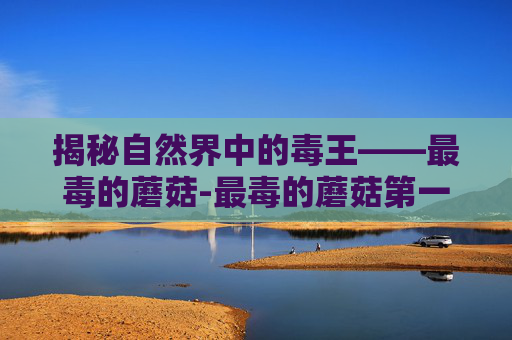 揭秘自然界中的毒王——最毒的蘑菇-最毒的蘑菇第一名
