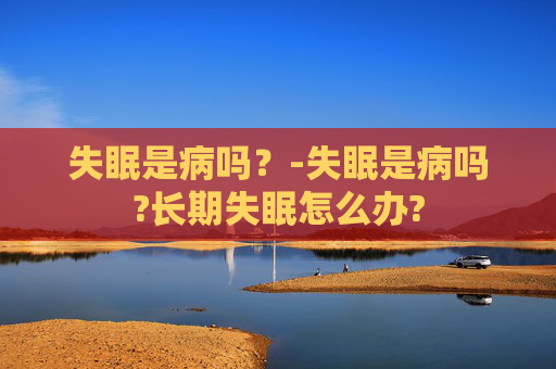 失眠是病吗？-失眠是病吗?长期失眠怎么办?