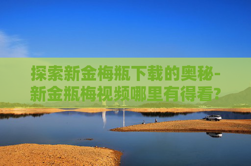 探索新金梅瓶下载的奥秘-新金瓶梅视频哪里有得看?