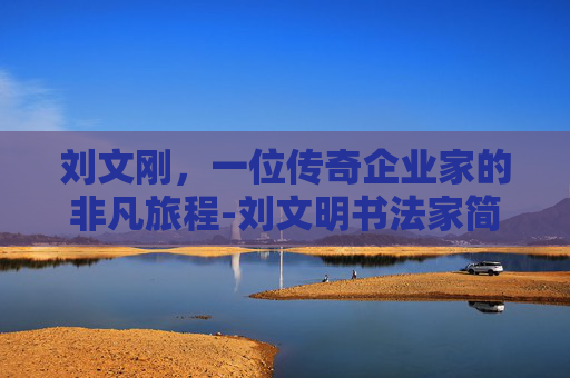 刘文刚，一位传奇企业家的非凡旅程-刘文明书法家简介