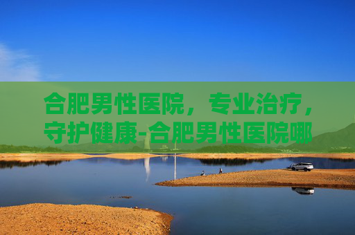 合肥男性医院，专业治疗，守护健康-合肥男性医院哪些哪家好呢