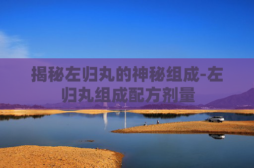揭秘左归丸的神秘组成-左归丸组成配方剂量