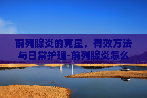 前列腺炎的克星，有效方法与日常护理-前列腺炎怎么规范治疗