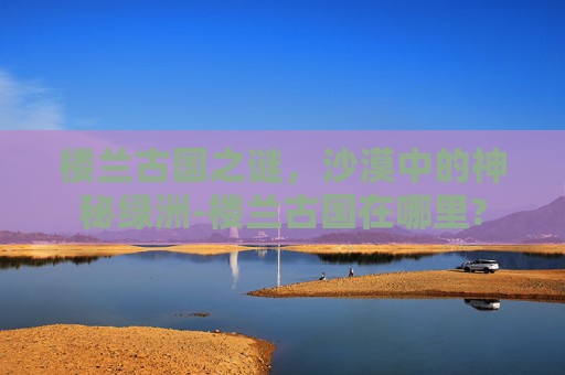 楼兰古国之谜，沙漠中的神秘绿洲-楼兰古国在哪里?