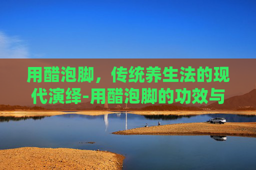 用醋泡脚，传统养生法的现代演绎-用醋泡脚的功效与作用