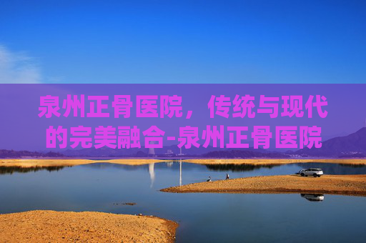 泉州正骨医院，传统与现代的完美融合-泉州正骨医院是公立还是私立