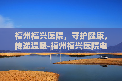 福州福兴医院，守护健康，传递温暖-福州福兴医院电话号码多少