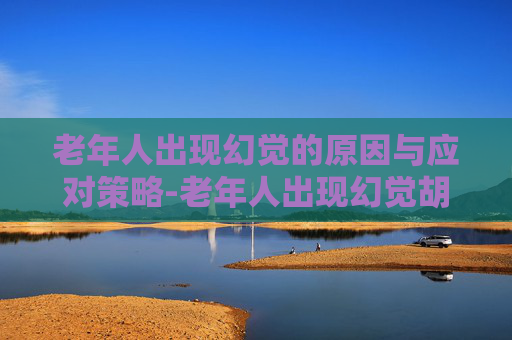 老年人出现幻觉的原因与应对策略-老年人出现幻觉胡言乱语是什么病